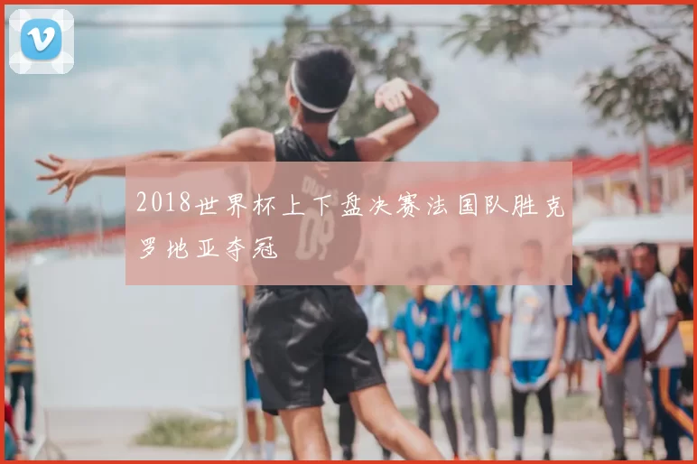 2018世界杯上下盘决赛法国队胜克罗地亚夺冠