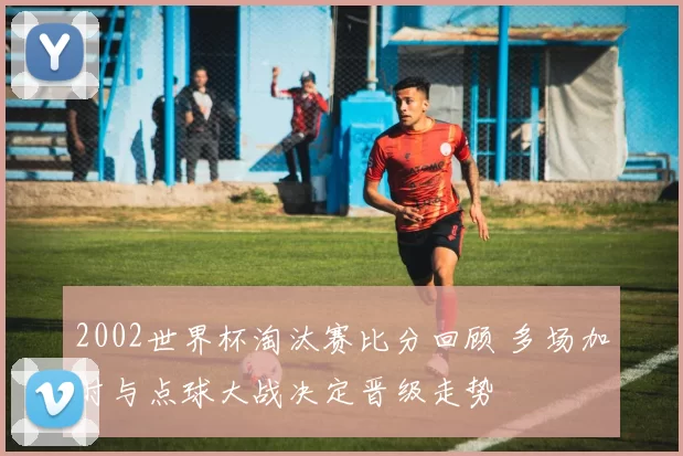 2002世界杯淘汰赛比分回顾 多场加时与点球大战决定晋级走势