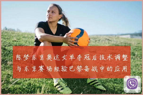 陈梦东京奥运女单夺冠后技术调整与东京赛场经验巴黎备战中的应用