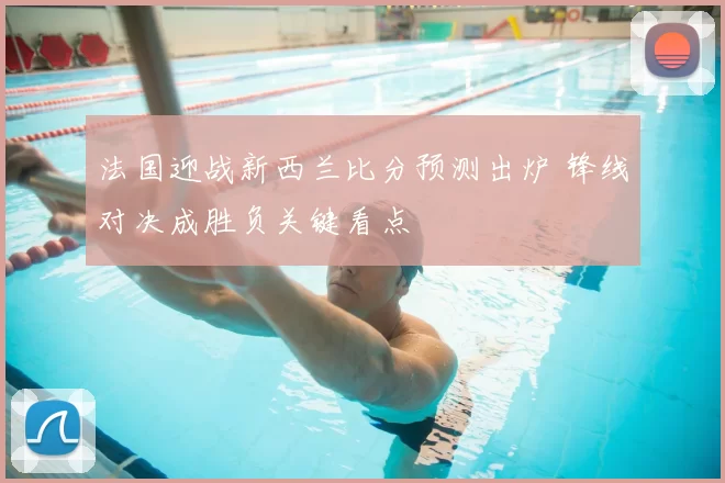 法国迎战新西兰比分预测出炉 锋线对决成胜负关键看点