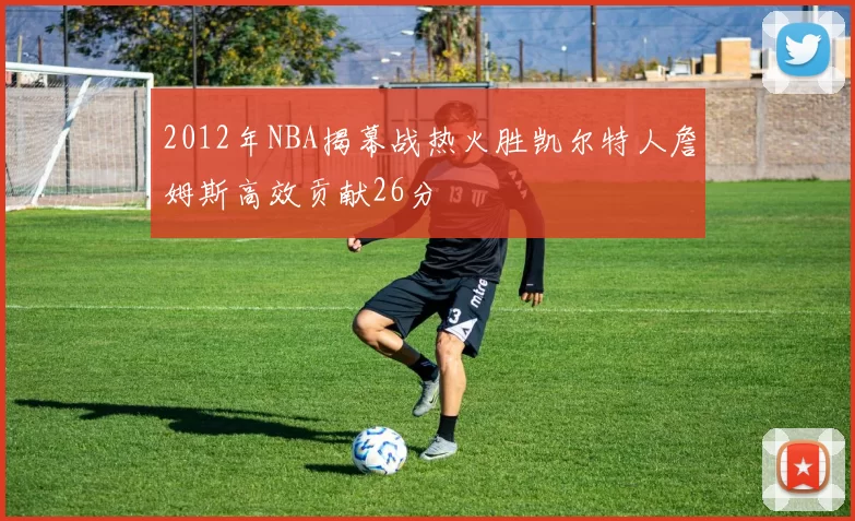 2012年NBA揭幕战热火胜凯尔特人詹姆斯高效贡献26分