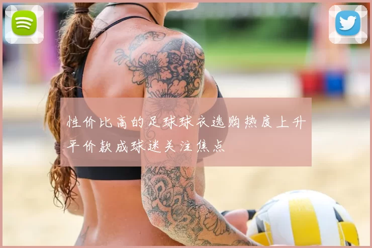 性价比高的足球球衣选购热度上升平价款成球迷关注焦点