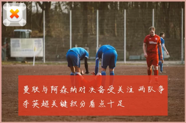 曼联与阿森纳对决备受关注 两队争夺英超关键积分看点十足
