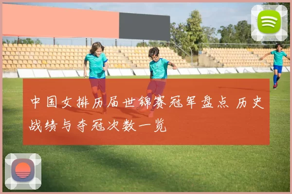 中国女排历届世锦赛冠军盘点 历史战绩与夺冠次数一览