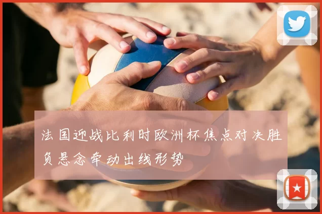 法国迎战比利时欧洲杯焦点对决胜负悬念牵动出线形势