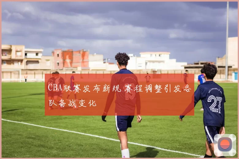 CBA联赛发布新规 赛程调整引发各队备战变化
