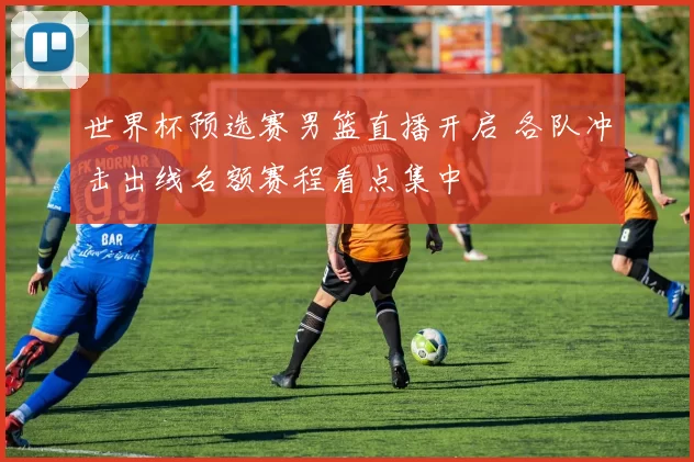 世界杯预选赛男篮直播开启 各队冲击出线名额赛程看点集中