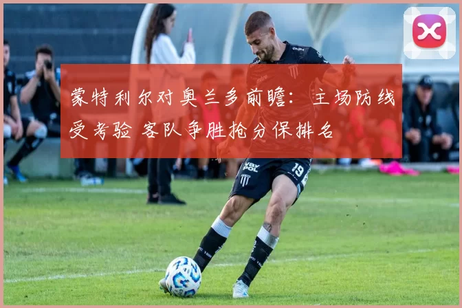 蒙特利尔对奥兰多前瞻：主场防线受考验 客队争胜抢分保排名