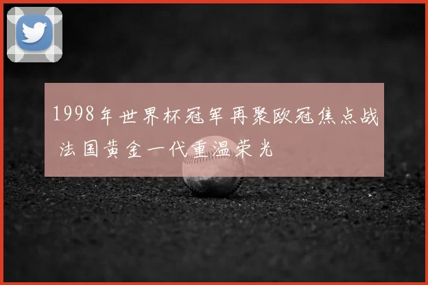 1998年世界杯冠军再聚欧冠焦点战 法国黄金一代重温荣光