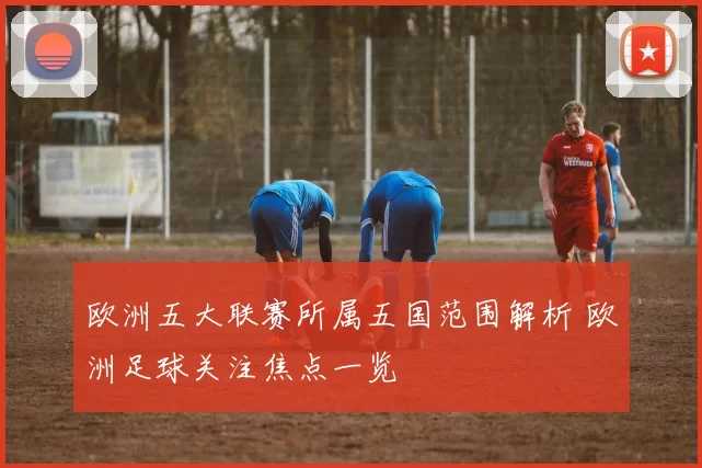 欧洲五大联赛所属五国范围解析 欧洲足球关注焦点一览