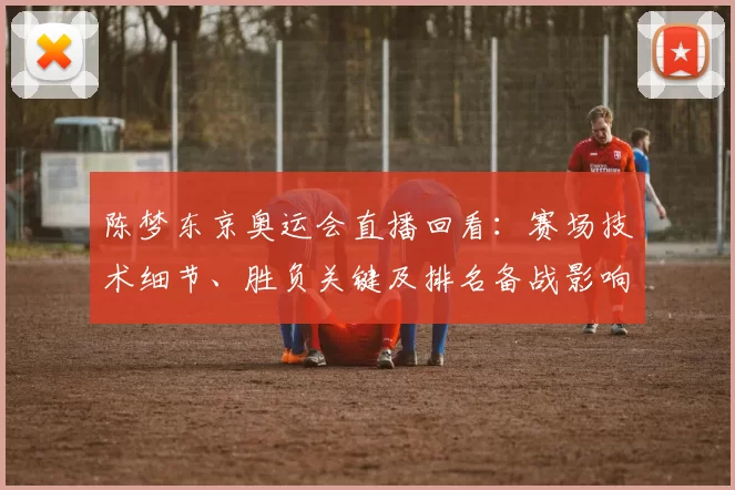 陈梦东京奥运会直播回看：赛场技术细节、胜负关键及排名备战影响
