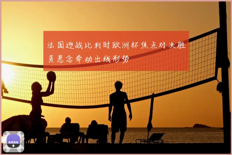 法国迎战比利时欧洲杯焦点对决胜负悬念牵动出线形势
