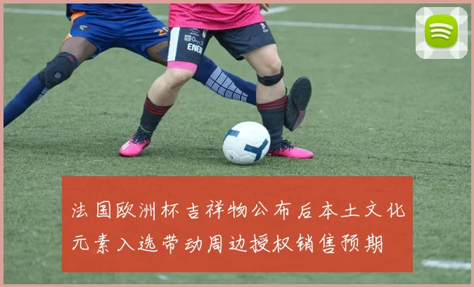 法国欧洲杯吉祥物公布后本土文化元素入选带动周边授权销售预期