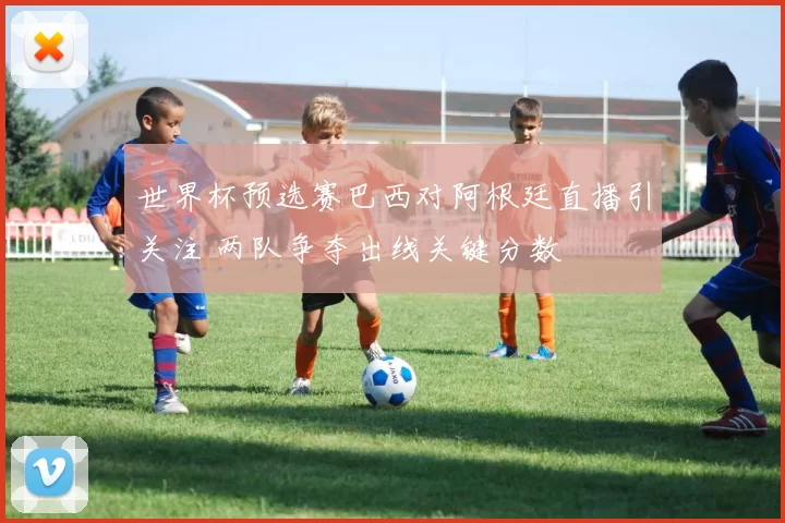 世界杯预选赛巴西对阿根廷直播引关注 两队争夺出线关键分数