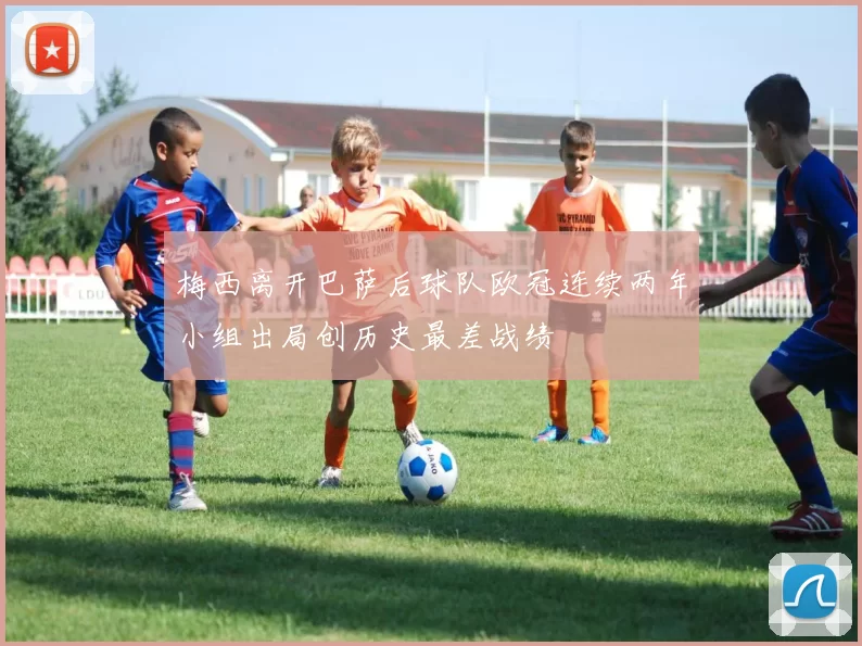 梅西离开巴萨后球队欧冠连续两年小组出局创历史最差战绩