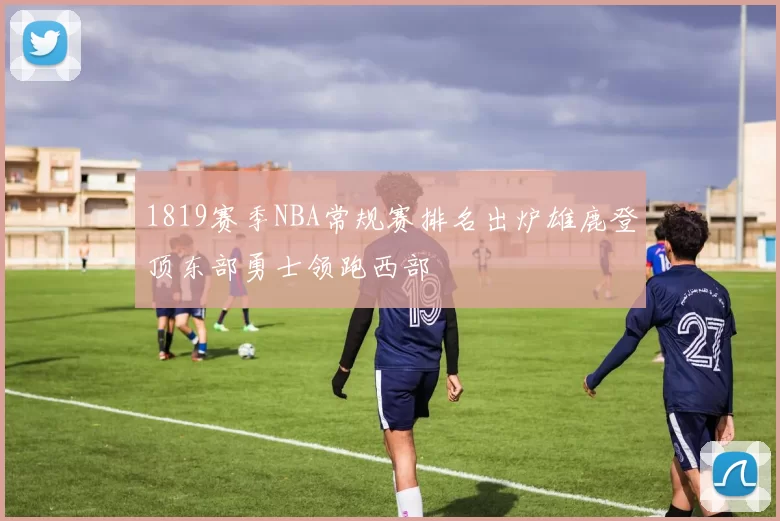 1819赛季NBA常规赛排名出炉雄鹿登顶东部勇士领跑西部