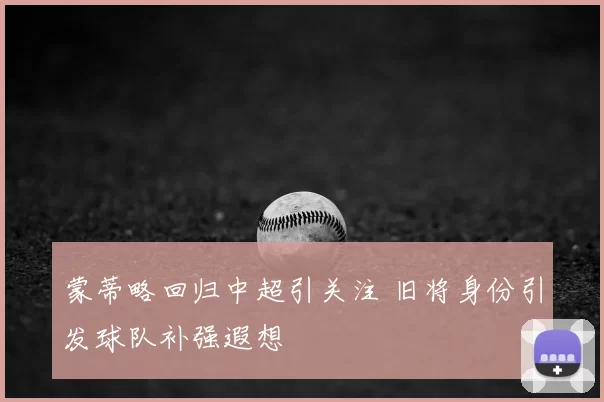 蒙蒂略回归中超引关注 旧将身份引发球队补强遐想