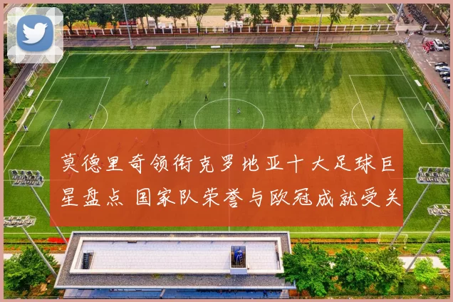 莫德里奇领衔克罗地亚十大足球巨星盘点 国家队荣誉与欧冠成就受关注