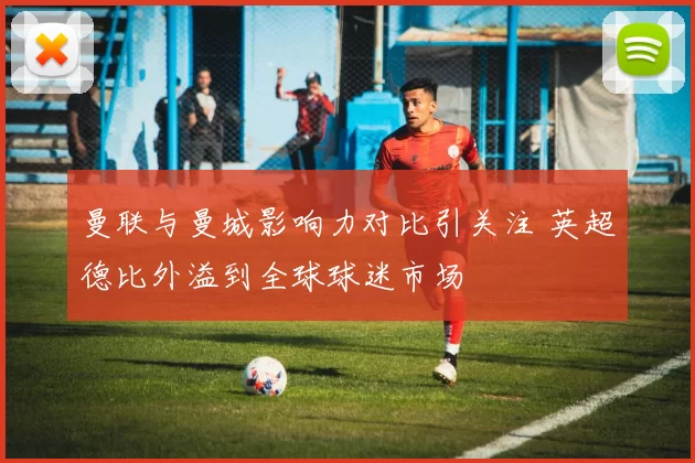 曼联与曼城影响力对比引关注 英超德比外溢到全球球迷市场