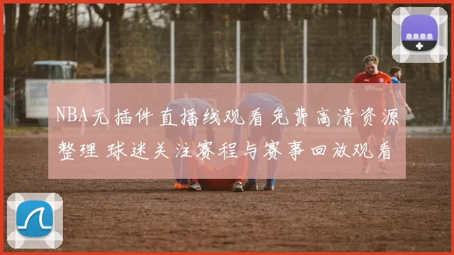 NBA无插件直播线观看免费高清资源整理 球迷关注赛程与赛事回放观看方式