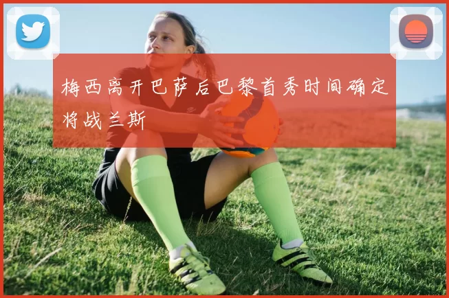 梅西离开巴萨后巴黎首秀时间确定将战兰斯