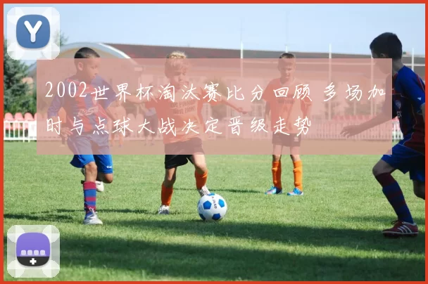 2002世界杯淘汰赛比分回顾 多场加时与点球大战决定晋级走势