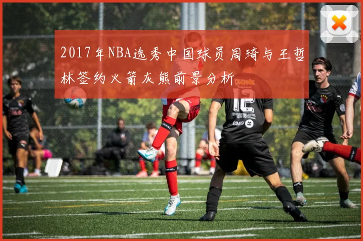 2017年NBA选秀中国球员周琦与王哲林签约火箭灰熊前景分析