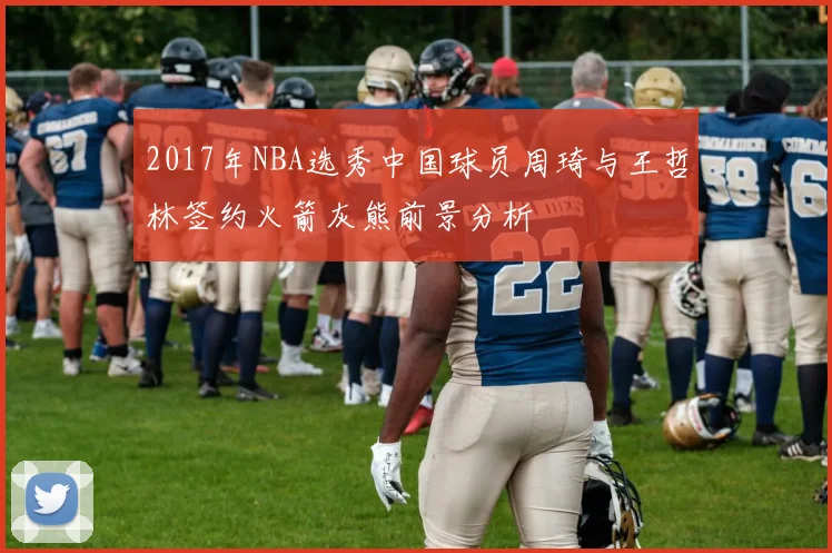2017年NBA选秀中国球员周琦与王哲林签约火箭灰熊前景分析