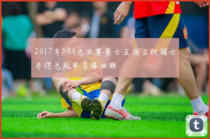 2017年NBA总决赛勇士五场击败骑士夺得总冠军录像回顾
