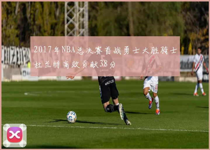 2017年NBA总决赛首战勇士大胜骑士杜兰特高效贡献38分