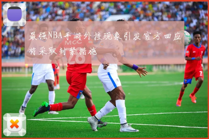 最强NBA手游外挂现象引发官方回应将采取封禁措施